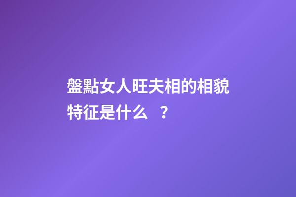 盤點女人旺夫相的相貌特征是什么？